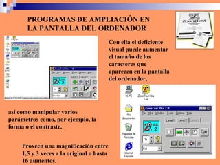 PROGRAMAS DE AMPLIACIÓN EN LA PANTALLA DEL ORDENADOR Con ella el deficiente visual puede aumentar el tamaño de los caracteres que aparecen en la pantalla del ordenador,  Proveen una magnificación entre 1,5 y 3 veces a la original o hasta 16 aumentos. así como manipular varios parámetros como, por ejemplo, la forma o el contraste.  