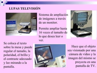 LUPAS TELEVISIÓN Sistema de ampliación de imágenes a través de un monitor.  Hace que el objeto sea visionado por una cámara de vídeo y la imagen del mismo se proyecta en una pantalla de TV. Permite ampliar hasta 16 veces el tamaño de lo que desea leer o ver. Se coloca el texto sobre la mesa y puede regular el tamaño, la polaridad, el brillo y el contraste adecuado y lee mirando a la pantalla. 