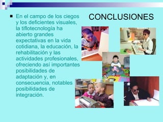 CONCLUSIONES En el campo de los ciegos y los deficientes visuales, la tiflotecnología ha abierto grandes expectativas en la vida cotidiana, la educación, la rehabilitación y las actividades profesionales, ofreciendo así importantes posibilidades de adaptación y, en consecuencia, notables posibilidades de integración. 