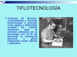 TIFLOTECNOLOGÍA Conjunto de técnicas, conocimientos y recursos encaminados a procurar a los ciegos y deficientes visuales los medios oportunos para la correcta utilización de la tecnología con el fin de favorecer su autonomía personal y plena integración social, laboral y educativa. 