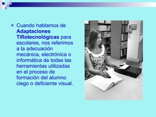 Cuando hablamos de  Adaptaciones Tiflotecnológicas  para escolares, nos referimos a la adecuación mecánica, electrónica o informática de todas las herramientas utilizadas en el proceso de formación del alumno ciego o deficiente visual. 