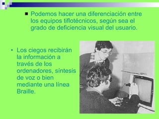 Los ciegos recibirán la información a través de los ordenadores, síntesis de voz o bien mediante una línea Braille. Podemos hacer una diferenciación entre los equipos tiflotécnicos, según sea el grado de deficiencia visual del usuario. 