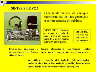 SÍNTESIS DE VOZ VERT PLUS: Permite el acceso a través de una tarjeta de sonido para PC, un programa, altavoz y auriculares.  CIBER 232:  sintetizador periférico de voz externo. Sistema de síntesis de voz que transforma los sonidos generados electrónicamente en palabras.   Pronuncia palabras y frases claramente, expresando incluso entonaciones de frases, tales como preguntas, exclamaciones, y afirmaciones.   Se utiliza a través del teclado del ordenador, indicándole si ha de leer toda la pantalla, determinada línea, desde donde se encuentra el cursor, etc.  