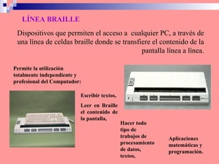 LÍNEA BRAILLE Escribir textos,  Leer en Braille el contenido de la pantalla, Dispositivos que permiten el acceso a  cualquier PC, a través de una línea de celdas braille   donde se transfiere el contenido de la pantalla línea a línea. Permite la utilización totalmente independiente y profesional del Computador: Hacer todo tipo de trabajos de procesamiento de datos, textos,   Aplicaciones matemáticas y programación. 