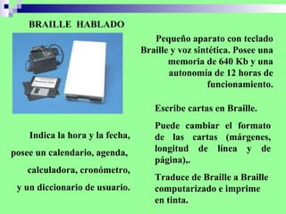 BRAILLE  HABLADO Pequeño aparato con teclado Braille y voz sintética. Posee una memoria de 640 Kb y una autonomía de 12 horas de funcionamiento. Escribe cartas en Braille. Puede cambiar el formato de las cartas (márgenes, longitud de línea y de página),.  Traduce de Braille a Braille computarizado e imprime en tinta. Indica la hora y la fecha, posee un calendario, agenda,  calculadora, cronómetro, y un diccionario de usuario. 