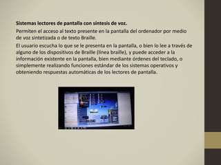 Sistemas lectores de pantalla con síntesis de voz.
Permiten el acceso al texto presente en la pantalla del ordenador por medio
de voz sintetizada o de texto Braille.
El usuario escucha lo que se le presenta en la pantalla, o bien lo lee a través de
alguno de los dispositivos de Braille (línea braille), y puede acceder a la
información existente en la pantalla, bien mediante órdenes del teclado, o
simplemente realizando funciones estándar de los sistemas operativos y
obteniendo respuestas automáticas de los lectores de pantalla.
 