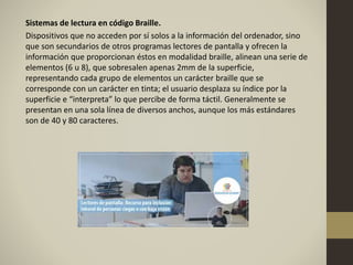Sistemas de lectura en código Braille.
Dispositivos que no acceden por sí solos a la información del ordenador, sino
que son secundarios de otros programas lectores de pantalla y ofrecen la
información que proporcionan éstos en modalidad braille, alinean una serie de
elementos (6 u 8), que sobresalen apenas 2mm de la superficie,
representando cada grupo de elementos un carácter braille que se
corresponde con un carácter en tinta; el usuario desplaza su índice por la
superficie e “interpreta” lo que percibe de forma táctil. Generalmente se
presentan en una sola línea de diversos anchos, aunque los más estándares
son de 40 y 80 caracteres.
 