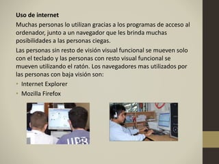 Uso de internet
Muchas personas lo utilizan gracias a los programas de acceso al
ordenador, junto a un navegador que les brinda muchas
posibilidades a las personas ciegas.
Las personas sin resto de visión visual funcional se mueven solo
con el teclado y las personas con resto visual funcional se
mueven utilizando el ratón. Los navegadores mas utilizados por
las personas con baja visión son:
• Internet Explorer
• Mozilla Firefox
 