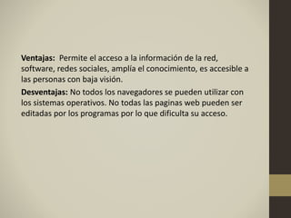 Ventajas: Permite el acceso a la información de la red,
software, redes sociales, amplía el conocimiento, es accesible a
las personas con baja visión.
Desventajas: No todos los navegadores se pueden utilizar con
los sistemas operativos. No todas las paginas web pueden ser
editadas por los programas por lo que dificulta su acceso.
 
