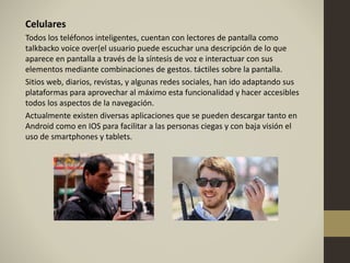 Celulares
Todos los teléfonos inteligentes, cuentan con lectores de pantalla como
talkbacko voice over(el usuario puede escuchar una descripción de lo que
aparece en pantalla a través de la síntesis de voz e interactuar con sus
elementos mediante combinaciones de gestos. táctiles sobre la pantalla.
Sitios web, diarios, revistas, y algunas redes sociales, han ido adaptando sus
plataformas para aprovechar al máximo esta funcionalidad y hacer accesibles
todos los aspectos de la navegación.
Actualmente existen diversas aplicaciones que se pueden descargar tanto en
Android como en IOS para facilitar a las personas ciegas y con baja visión el
uso de smartphones y tablets.
 