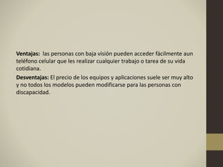 Ventajas: las personas con baja visión pueden acceder fácilmente aun
teléfono celular que les realizar cualquier trabajo o tarea de su vida
cotidiana.
Desventajas: El precio de los equipos y aplicaciones suele ser muy alto
y no todos los modelos pueden modificarse para las personas con
discapacidad.
 