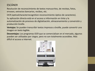 ESCÁNER
Resolución de reconocimiento de textos manuscritos, de revistas, fotos,
envases, extractos bancarios, recibos, etc.
OCR (opticalcharacterrecognition-reconocimiento óptico de caracteres).
Su aplicación directa está en el acceso a información en tinta y la
automatización de procesos de digitalización, almacenamiento y conversión y
producción braille.
Ventajas: Se pueden transcribir textos impresos a braille, puede convertir una
imagen en texto legible.
Desventajas: Los programas OCR que se comercializan en el mercado, algunos
pueden ser utilizados por ciegos, pero no son totalmente accesibles. Más
difícil el acceso a internet.
 