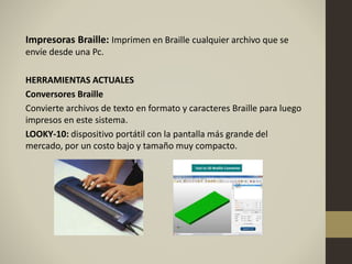 Impresoras Braille: Imprimen en Braille cualquier archivo que se
envíe desde una Pc.
HERRAMIENTAS ACTUALES
Conversores Braille
Convierte archivos de texto en formato y caracteres Braille para luego
impresos en este sistema.
LOOKY-10: dispositivo portátil con la pantalla más grande del
mercado, por un costo bajo y tamaño muy compacto.
 