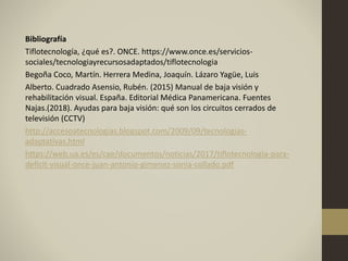 Bibliografía
Tiflotecnología, ¿qué es?. ONCE. https://www.once.es/servicios-
sociales/tecnologiayrecursosadaptados/tiflotecnologia
Begoña Coco, Martín. Herrera Medina, Joaquín. Lázaro Yagüe, Luis
Alberto. Cuadrado Asensio, Rubén. (2015) Manual de baja visión y
rehabilitación visual. España. Editorial Médica Panamericana. Fuentes
Najas.(2018). Ayudas para baja visión: qué son los circuitos cerrados de
televisión (CCTV)
http://accesoatecnologias.blogspot.com/2009/09/tecnologias-
adaptativas.html
https://web.ua.es/es/cae/documentos/noticias/2017/tiflotecnologia-para-
deficit-visual-once-juan-antonio-gimenez-sonia-collado.pdf
 