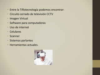 • Entre la Tiflotecnología podemos encontrar:
• Circuito cerrado de televisión CCTV
• Imagen Virtual
• Software para computadoras
• Uso de internet
• Celulares
• Scanner
• Sistemas parlantes
• Herramientas actuales.
 