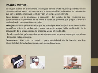 IMAGEN VIRTUAL
Es un gran avance en el desarrollo tecnológico para la ayuda visual en pacientes con un
remanente visual bajo o casi nulo que aun presente actividad en la retina, en casos en los
que aún se perciban luces y/o sombras y con un campo visual alterado.
Están basados en la ampliación o reducción del tamaño de las imágenes que
posteriormente se proyectan en la retina a través de pantallas que (según la marca y
modelo ) serán transparentes o cerradas.
Ventajas: Sistemas personalizados que ayudan al paciente adaptar a sus necesidades
especificas la interfaz de las gafas, mayor aumento, mayor brillo, reubicación de la
proyección de la imagen respecto al campo visual afectado, etc.
En el caso de las gafas con sistema de dos cámaras se puede conseguir una visión
binocular más armoniosa.
Desventajas: Alto costo económico, poca durabilidad de la batería, no hay
disponibilidad de todas las marcas en el mercado nacional.
 