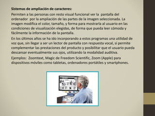 Sistemas de ampliación de caracteres:
Permiten a las personas con resto visual funcional ver la pantalla del
ordenador por la ampliación de las partes de la imagen seleccionada. La
imagen modifica el color, tamaño, y forma para mostrarla al usuario en las
condiciones de visualización elegidas, de forma que pueda leer cómoda y
fácilmente la información de la pantalla.
En los últimos años se ha ido incorporando a estos programas una utilidad de
voz que, sin llegar a ser un lector de pantalla con respuesta vocal, sí permite
complementar las prestaciones del producto y posibilitar que el usuario pueda
descansar eventualmente sus ojos, utilizando la modalidad auditiva.
Ejemplos: Zoomtext, Magic de Freedom Scientific, Zoom (Apple) para
dispositivos móviles como tabletas, ordenadores portátiles y smartphones.
 