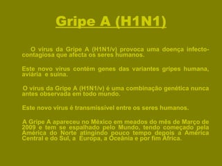 Gripe A (H1N1) O vírus da Gripe A (H1N1/v) provoca uma doença infecto-contagiosa que afecta os seres humanos. Este novo vírus contém genes das variantes gripes humana, aviária  e suína. O vírus da Gripe A (H1N1/v) é uma combinação genética nunca antes observada em todo mundo. Este novo vírus é transmissível entre os seres humanos. A Gripe A apareceu no México em meados do mês de Março de 2009 e tem se espalhado pelo Mundo, tendo começado pela América do Norte atingindo pouco tempo depois a América Central e do Sul, a  Europa, a Oceânia e por fim África. 