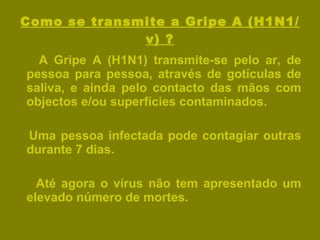 Como se transmite a Gripe A (H1N1/v) ? A Gripe A (H1N1) transmite-se pelo ar, de pessoa para pessoa, através de gotículas de saliva, e ainda pelo contacto das mãos com objectos e/ou superfícies contaminados. Uma pessoa infectada pode contagiar outras durante 7 dias. Até agora o vírus não tem apresentado um elevado número de mortes. 