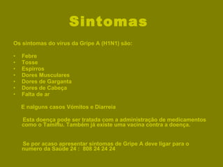 Sintomas  Os sintomas do vírus da Gripe A (H1N1) são: Febre  Tosse Espirros Dores Musculares Dores de Garganta Dores de Cabeça Falta de ar  E nalguns casos Vómitos e Diarreia Esta doença pode ser tratada com a administração de medicamentos como o Tamiflu. Também já existe uma vacina contra a doença. Se por acaso apresentar sintomas de Gripe A deve ligar para o numero da Saúde 24 :  808 24 24 24 