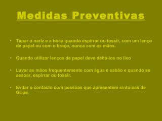 Medidas Preventivas Tapar o nariz e a boca quando espirrar ou tossir, com um lenço de papel ou com o braço, nunca com as mãos. Quando utilizar lenços de papel deve deitá-los no lixo Lavar as mãos frequentemente com água e sabão e quando se assoar, espirrar ou tossir. Evitar o contacto com pessoas que apresentem sintomas de Gripe. 