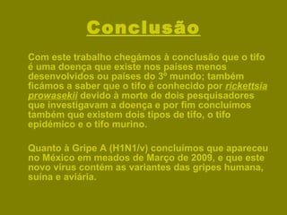 Conclusão Com este trabalho chegámos à conclusão que o tifo é uma doença que existe nos países menos desenvolvidos ou países do 3º mundo; também ficámos a saber que o tifo é conhecido por  rickettsia prowasekii  devido à morte de dois pesquisadores que investigavam a doença e por fim concluímos também que existem dois tipos de tifo, o tifo epidémico e o tifo murino. Quanto à Gripe A (H1N1/v) concluímos que apareceu no México em meados de Março de 2009, e que este novo vírus contém as variantes das gripes humana, suína e aviária.  