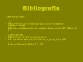 Bibliografia Sites pesquisados: Tifo http://www.invivo.fiocruz.br/cgi/cgilua.exe/sys/start.htm?infoid=758&sid=8 http://adam.sertaoggi.com.br/encyclopedia/ency/article/001363sym.htm Gripe A (H1N1) http://www.prociv.pt/Pages/gripe.aspx http://pt.wikipedia.org/wiki/Pandemia_de_gripe_A_de_2009 Folheto informativo (Gripe A H1N1) 