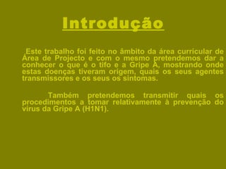 Introdução Este trabalho foi feito no âmbito da área curricular de Área de Projecto e com o mesmo pretendemos dar a conhecer o que é o tifo e a Gripe A, mostrando onde estas doenças tiveram origem, quais os seus agentes transmissores e os seus os sintomas.  Também pretendemos transmitir quais os procedimentos a tomar relativamente à prevenção do vírus da Gripe A (H1N1). 