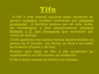 Tifo   O tifo é uma doença causada pelas bactérias do género  rickettsia  também conhecida por  rickettsia prowasekii  . A bactéria acabou por ter este nome, em homenagem a dois pesquisadores  (Howard Ricketts e S. Von Prowasek)  que morreram por causa da doença. O tifo apareceu nos países menos desenvolvidos ou países do 3º mundo,  em África, na Ásia e em parte da América (Centro e do Sul).  Existem dois tipos de tifo: o tifo epidémico ou exantemático e o tifo murino ou endémico. O tifo é mais comum no Verão e no Outono.  