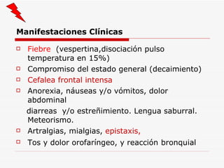 Manifestaciones Clínicas Fiebre  (vespertina,disociación pulso temperatura en 15%) Compromiso del estado general (decaimiento) Cefalea frontal intensa Anorexia, náuseas y/o vómitos, dolor abdominal diarreas  y/o estreñimiento. Lengua saburral. Meteorismo. Artralgias, mialgias,  epistaxis, Tos y dolor orofaríngeo, y reacción   bronquial 