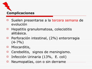 Complicaciones Suelen presentarse a la  tercera semana  de evolución Hepatitis granulomatosa, colecistitis alitiásica. Perforación intestinal, (2%) enterorragia (4-7%) Miocarditis,  Cerebelitis,  signos de meningismo. Infección Urinaria (13%,  E. coli) Neumopatías, con o sin derrame 