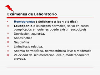 Exámenes de Laboratorio Hemograma :  ( Solicitarlo a los 4 o 5 días) Leucopenia  o leucocitos normales, salvo en casos complicados en quienes puede existir leucocitosis. Desviación izquierda. Aneosinofilia Neutrofilia Linfocitosis relativa. Anemia normocítica, normocrómica leve o moderada Velocidad de sedimentación leve o moderadamente elevada. 