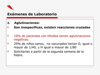 Exámenes de Laboratorio 2.   Aglutinaciones : Son inespecíficas, existen reacciones cruzadas 10% de pacientes con tifoidea tienen aglutinaciones negativas. 25% de niños  sanos ,  no vacunados tienen O, igual o mayor de 1/40, y H igual o mayor de 1/80 Solicitarlas a partir de la segunda semana de la fiebre. 