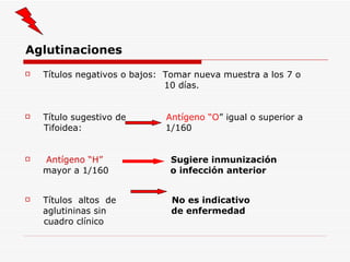 Aglutinaciones Títulos negativos o bajos:  Tomar nueva muestra a los 7 o 10 días. Título sugestivo de  Antígeno “O ” igual o superior a  Tifoidea:  1/160 Antígeno “H”   Sugiere inmunización mayor a 1/160  o infección anterior Títulos  altos  de  No es indicativo aglutininas sin  de enfermedad cuadro clínico 