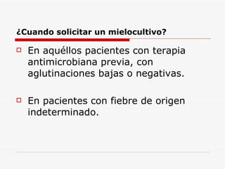 ¿Cuando solicitar un mielocultivo? En aquéllos pacientes con terapia antimicrobiana previa, con aglutinaciones bajas o negativas. En pacientes con fiebre de origen indeterminado. 