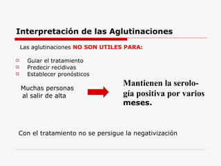 Interpretación de las Aglutinaciones Las aglutinaciones  NO SON UTILES PARA: Guiar el tratamiento Predecir recidivas Establecer pronósticos Muchas personas al salir de alta Con el tratamiento no se persigue la negativización Mantienen la serolo- gía positiva por varios meses. 