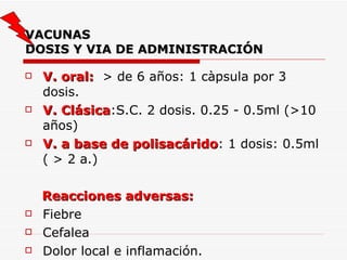 VACUNAS DOSIS Y VIA DE ADMINISTRACIÓN V. oral:   > de 6 años: 1 càpsula por 3 dosis. V. Clásica :S.C. 2 dosis. 0.25 - 0.5ml (>10 años) V. a base de polisacárido : 1 dosis: 0.5ml ( > 2 a.) Reacciones adversas:   Fiebre Cefalea Dolor local e inflamación. 