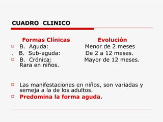 CUADRO  CLINICO Formas Clínicas  Evolución B.  Aguda:  Menor de 2 meses .  B.  Sub-aguda:  De 2 a 12 meses. B.  Crónica:  Mayor de 12 meses.  Rara en niños. Las manifestaciones en niños, son variadas y semeja a la de los adultos.  Predomina la forma aguda.   
