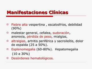 Manifestaciones Clínicas Fiebre alta  vespertina , escalosfríos, debilidad (90%) malestar general, cefalea,  sudoración ,  anorexia,  pérdida de peso , mialgias,  altralgias,   artritis periférica y sacroileítis, dolor de espalda  ( 25 a 50%). Esplenomegalia  (60-80%).  Hepatomegalia (10 a 30%) Desórdenes hematológicos. 