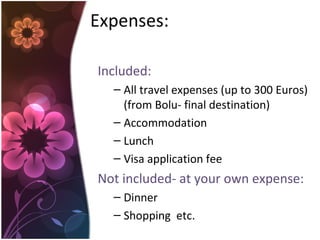 Expenses:
Included:
– All travel expenses (up to 300 Euros)
(from Bolu- final destination)
– Accommodation
– Lunch
– Visa application fee
Not included- at your own expense:
– Dinner
– Shopping etc.