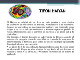 • El Haiyan se originó de un área de baja presión a unos cientos
de kilómetros al este-sureste de Pohnpei, Micronesia el 2 de noviembre.
Después de convertirse en una tormenta tropical y ser nombrado como
Haiyan a las 00:00 del 4 de noviembre, el sistema empezó un período de
rápida intensificación que lo convirtió en un tifón a las 18:00 del 5 de
noviembre.
• Día después, el Centro Conjunto de Advertencia de Tifones ascendió al
sistema a la categoría cinco de supertifón en la escala de huracanes de
Saffir-Simpson; la tormenta pasó sobre la isla de Kayangel rápidamente
después de alcanzar esta categoría.
• A las 12:00 del 7 de noviembre, la Agencia Meteorológica de Japón midió
los vientos del Haiyan en diez minutos de 235 km/h, el más intenso en
relación al ciclón. A las 18:00, la JTWC estimó sus vientos en un minuto de
315 km/h.
TIFON HAIYAN
 