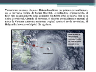 Varias horas después, el ojo del Haiyan tocó tierra por primera vez en Guiuan,
en la provincia filipina de Sámar Oriental. Debilitándose gradualmente, el
tifón hizo adicionalmente cinco contactos con tierra antes de salir al mar de la
China Meridional. Girando al noroeste, el sistema eventualmente impactó el
norte de Vietnam como una tormenta tropical severa el 10 de noviembre. El
Haiyan finalmente se disipó al día siguiente.
 