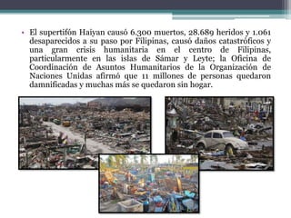 • El supertifón Haiyan causó 6.300 muertos, 28.689 heridos y 1.061
desaparecidos a su paso por Filipinas, causó daños catastróficos y
una gran crisis humanitaria en el centro de Filipinas,
particularmente en las islas de Sámar y Leyte; la Oficina de
Coordinación de Asuntos Humanitarios de la Organización de
Naciones Unidas afirmó que 11 millones de personas quedaron
damnificadas y muchas más se quedaron sin hogar.
 