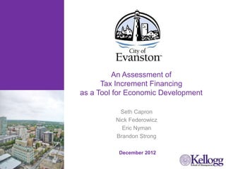 An Assessment of
Tax Increment Financing
as a Tool for Economic Development
Seth Capron
Nick Federowicz
Eric Nyman
Brandon Strong
Add photo of Evanston?
December 2012
 