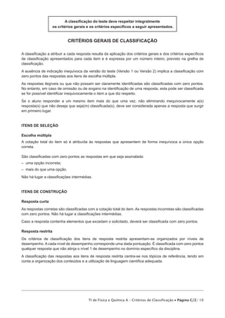 A classificação do teste deve respeitar integralmente
os critérios gerais e os critérios específicos a seguir apresentados.

critérios gerais de classificação
A classificação a atribuir a cada resposta resulta da aplicação dos critérios gerais e dos critérios específicos
de classificação apresentados para cada item e é expressa por um número inteiro, previsto na grelha de
classificação.
A ausência de indicação inequívoca da versão do teste (Versão 1 ou Versão 2) implica a classificação com
zero pontos das respostas aos itens de escolha múltipla.
As respostas ilegíveis ou que não possam ser claramente identificadas são classificadas com zero pontos.
No entanto, em caso de omissão ou de engano na identificação de uma resposta, esta pode ser classificada
se for possível identificar inequivocamente o item a que diz respeito.
Se o aluno responder a um mesmo item mais do que uma vez, não eliminando inequivocamente a(s)
resposta(s) que não deseja que seja(m) classificada(s), deve ser considerada apenas a resposta que surgir
em primeiro lugar.

ITENS DE SELEÇÃO
Escolha múltipla
A cotação total do item só é atribuída às respostas que apresentem de forma inequívoca a única opção
correta.
São classificadas com zero pontos as respostas em que seja assinalada:
– uma opção incorreta;
– mais do que uma opção.
Não há lugar a classificações intermédias.

ITENS DE CONSTRUÇÃO
Resposta curta
As respostas corretas são classificadas com a cotação total do item. As respostas incorretas são classificadas
com zero pontos. Não há lugar a classificações intermédias.
Caso a resposta contenha elementos que excedam o solicitado, deverá ser classificada com zero pontos.
Resposta restrita
Os critérios de classificação dos itens de resposta restrita apresentam-se organizados por níveis de
desempenho. A cada nível de desempenho corresponde uma dada pontuação. É classificada com zero pontos
qualquer resposta que não atinja o nível 1 de desempenho no domínio específico da disciplina.
A classificação das respostas aos itens de resposta restrita centra-se nos tópicos de referência, tendo em
conta a organização dos conteúdos e a utilização de linguagem científica adequada.

TI de Física e Química A – Critérios de Classificação • Página C/2/ 10

 
