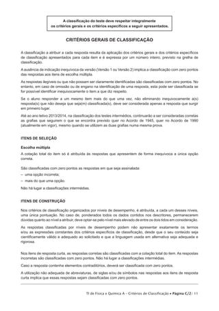 A classificação do teste deve respeitar integralmente
os critérios gerais e os critérios específicos a seguir apresentados.

critérios gerais de classificação
A classificação a atribuir a cada resposta resulta da aplicação dos critérios gerais e dos critérios específicos
de classificação apresentados para cada item e é expressa por um número inteiro, previsto na grelha de
classificação.
A ausência de indicação inequívoca da versão (Versão 1 ou Versão 2) implica a classificação com zero pontos
das respostas aos itens de escolha múltipla.
As respostas ilegíveis ou que não possam ser claramente identificadas são classificadas com zero pontos. No
entanto, em caso de omissão ou de engano na identificação de uma resposta, esta pode ser classificada se
for possível identificar inequivocamente o item a que diz respeito.
Se o aluno responder a um mesmo item mais do que uma vez, não eliminando inequivocamente a(s)
resposta(s) que não deseja que seja(m) classificada(s), deve ser considerada apenas a resposta que surgir
em primeiro lugar.
Até ao ano letivo 2013/2014, na classificação dos testes intermédios, continuarão a ser consideradas corretas
as grafias que seguirem o que se encontra previsto quer no Acordo de 1945, quer no Acordo de 1990
(atualmente em vigor), mesmo quando se utilizem as duas grafias numa mesma prova.
ITENS DE SELEÇÃO
Escolha múltipla
A cotação total do item só é atribuída às respostas que apresentem de forma inequívoca a única opção
correta.
São classificadas com zero pontos as respostas em que seja assinalada:
– uma opção incorreta;
– mais do que uma opção.
Não há lugar a classificações intermédias.
ITENS DE CONSTRUÇÃO
Nos critérios de classificação organizados por níveis de desempenho, é atribuída, a cada um desses níveis,
uma única pontuação. No caso de, ponderados todos os dados contidos nos descritores, permanecerem
dúvidas quanto ao nível a atribuir, deve optar-se pelo nível mais elevado de entre os dois tidos em consideração.
As respostas classificadas por níveis de desempenho podem não apresentar exatamente os termos
e/ou as expressões constantes dos critérios específicos de classificação, desde que o seu conteúdo seja
cientificamente válido e adequado ao solicitado e que a linguagem usada em alternativa seja adequada e
rigorosa.
Nos itens de resposta curta, as respostas corretas são classificadas com a cotação total do item. As respostas
incorretas são classificadas com zero pontos. Não há lugar a classificações intermédias.
Caso a resposta contenha elementos contraditórios, deverá ser classificada com zero pontos.
A utilização não adequada de abreviaturas, de siglas e/ou de símbolos nas respostas aos itens de resposta
curta implica que essas respostas sejam classificadas com zero pontos.

TI de Física e Química A – Critérios de Classificação • Página C/2/ 11

 