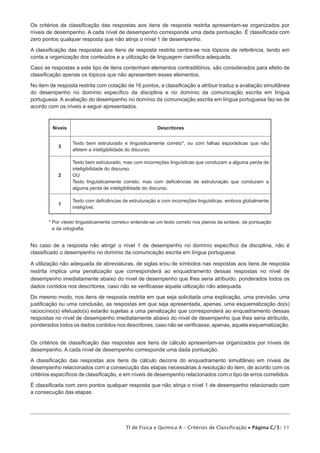 Os critérios de classificação das respostas aos itens de resposta restrita apresentam-se organizados por
níveis de desempenho. A cada nível de desempenho corresponde uma dada pontuação. É classificada com
zero pontos qualquer resposta que não atinja o nível 1 de desempenho.
A classificação das respostas aos itens de resposta restrita centra-se nos tópicos de referência, tendo em
conta a organização dos conteúdos e a utilização de linguagem científica adequada.
Caso as respostas a este tipo de itens contenham elementos contraditórios, são considerados para efeito de
classificação apenas os tópicos que não apresentem esses elementos.
No item de resposta restrita com cotação de 16 pontos, a classificação a atribuir traduz a avaliação simultânea
do desempenho no domínio específico da disciplina e no domínio da comunicação escrita em língua
portuguesa. A avaliação do desempenho no domínio da comunicação escrita em língua portuguesa faz-se de
acordo com os níveis a seguir apresentados.

Níveis

Descritores

3

Texto bem estruturado e linguisticamente correto*, ou com falhas esporádicas que não
afetem a inteligibilidade do discurso.

2

Texto bem estruturado, mas com incorreções linguísticas que conduzam a alguma perda de
inteligibilidade do discurso.
OU
Texto linguisticamente correto, mas com deficiências de estruturação que conduzam a
alguma perda de inteligibilidade do discurso.

1

Texto com deficiências de estruturação e com incorreções linguísticas, embora globalmente
inteligível.

*  or «texto linguisticamente correto» entende-se um texto correto nos planos da sintaxe, da pontuação
P
e da ortografia.

No caso de a resposta não atingir o nível 1 de desempenho no domínio específico da disciplina, não é
classificado o desempenho no domínio da comunicação escrita em língua portuguesa.
A utilização não adequada de abreviaturas, de siglas e/ou de símbolos nas respostas aos itens de resposta
restrita implica uma penalização que corresponderá ao enquadramento dessas respostas no nível de
desempenho imediatamente abaixo do nível de desempenho que lhes seria atribuído, ponderados todos os
dados contidos nos descritores, caso não se verificasse aquela utilização não adequada.
Do mesmo modo, nos itens de resposta restrita em que seja solicitada uma explicação, uma previsão, uma
justificação ou uma conclusão, as respostas em que seja apresentada, apenas, uma esquematização do(s)
raciocínio(s) efetuado(s) estarão sujeitas a uma penalização que corresponderá ao enquadramento dessas
respostas no nível de desempenho imediatamente abaixo do nível de desempenho que lhes seria atribuído,
ponderados todos os dados contidos nos descritores, caso não se verificasse, apenas, aquela esquematização.
Os critérios de classificação das respostas aos itens de cálculo apresentam-se organizados por níveis de
desempenho. A cada nível de desempenho corresponde uma dada pontuação.
A classificação das respostas aos itens de cálculo decorre do enquadramento simultâneo em níveis de
desempenho relacionados com a consecução das etapas necessárias à resolução do item, de acordo com os
critérios específicos de classificação, e em níveis de desempenho relacionados com o tipo de erros cometidos.
É classificada com zero pontos qualquer resposta que não atinja o nível 1 de desempenho relacionado com
a consecução das etapas.

TI de Física e Química A – Critérios de Classificação • Página C/3/ 11

 