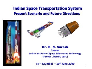 Indian Space Transportation SystemIndian Space Transportation System
Present Scenario and Future DirectionsPresent Scenario and Future Directions
Dr. B. N. Suresh
Director
Indian Institute of Space Science and Technology
(Former Director, VSSC)
TIFR Mumbai – 19th
June 2009
1
 