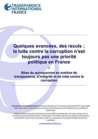 Quelques avancées, des reculs :
 la lutte contre la corruption n’est
      toujours pas une priorité
         politique en France
                   -
       Bilan du quinquennat en matière de
   transparence, d’intégrité et de lutte contre la
                    corruption




Transparence International France est la section française de Transparency International (TI), la principale
   organisation de la société civile qui se consacre à la transparence et à l’intégrité de la vie publique et
                                                 économique.
  A travers l’action de plus d’une centaine de sections affiliées réparties dans le monde, ainsi que de son
 secrétariat international basé à Berlin, en Allemagne, TI sensibilise l’opinion aux ravages de la corruption
    et travaille de concert avec les décideurs publics, le secteur privé et la société civile dans le but de la
                                                  combattre.
                                       www.transparence-france.org
 