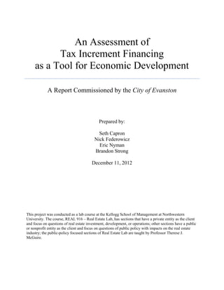 An Assessment of
           Tax Increment Financing
     as a Tool for Economic Development

             A Report Commissioned by the City of Evanston



                                             Prepared by:

                                            Seth Capron
                                          Nick Federowicz
                                            Eric Nyman
                                          Brandon Strong

                                        December 11, 2012




This project was conducted as a lab course at the Kellogg School of Management at Northwestern
University. The course, REAL 916 – Real Estate Lab, has sections that have a private entity as the client
and focus on questions of real estate investment, development, or operations; other sections have a public
or nonprofit entity as the client and focus on questions of public policy with impacts on the real estate
industry; the public-policy focused sections of Real Estate Lab are taught by Professor Therese J.
McGuire.
 